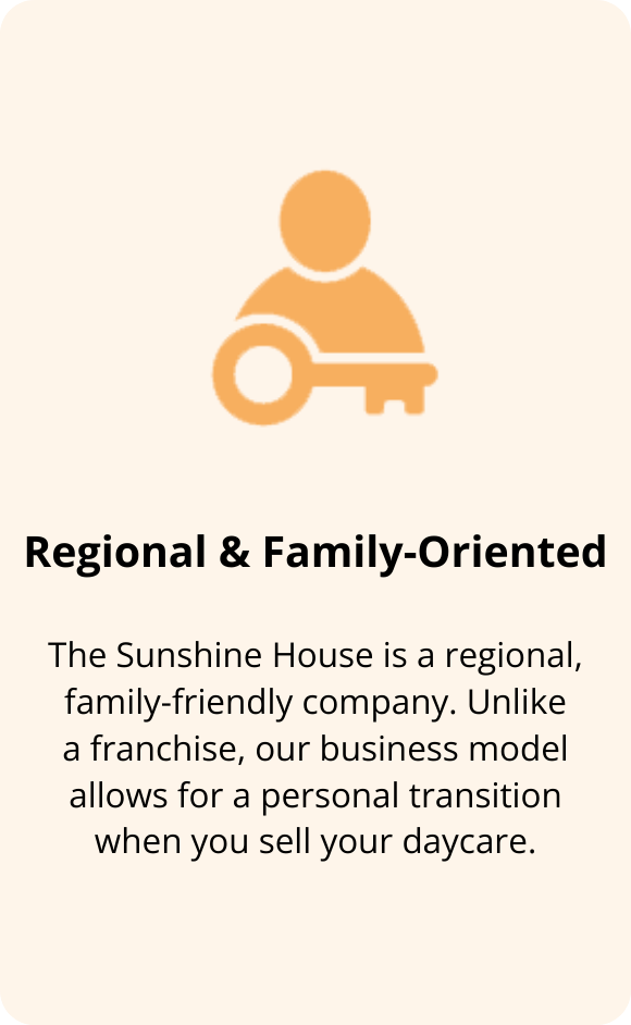 The Sunshine House is a regional, family-friendly company. Unlike a franchise or corporation, our business model allows for a more personal and transparent transition when you sell your daycare.