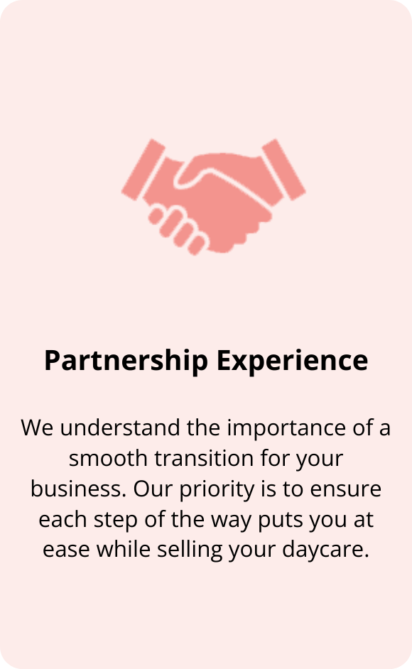 We understand the importance of a smooth transition for your business. Our priority is to use our experience partnering with businesses to ensure each step of the way puts you at ease while selling your daycare.